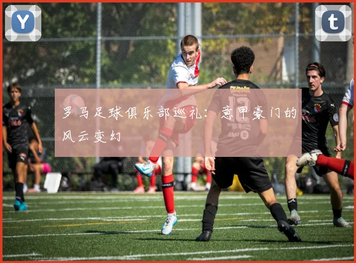 罗马足球俱乐部巡礼：意甲豪门的风云变幻