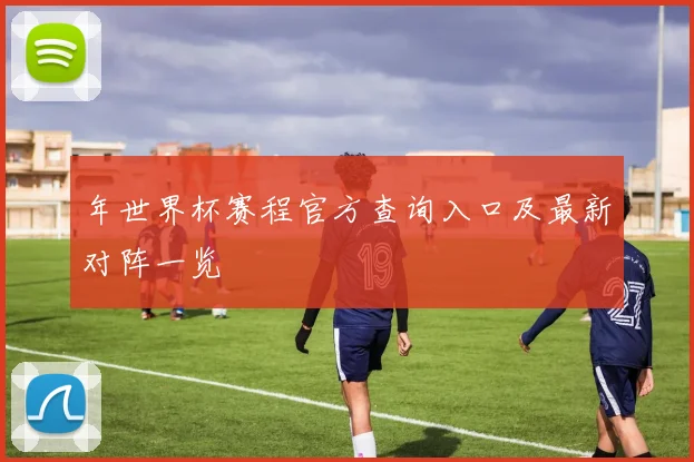 年世界杯赛程官方查询入口及最新对阵一览